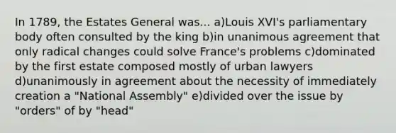 In 1789, the Estates General was... a)Louis XVI's parliamentary body often consulted by the king b)in unanimous agreement that only radical changes could solve France's problems c)dominated by the first estate composed mostly of urban lawyers d)unanimously in agreement about the necessity of immediately creation a "National Assembly" e)divided over the issue by "orders" of by "head"