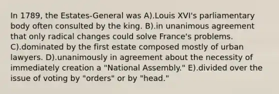 In 1789, the Estates-General was A).Louis XVI's parliamentary body often consulted by the king. B).in unanimous agreement that only radical changes could solve France's problems. C).dominated by the first estate composed mostly of urban lawyers. D).unanimously in agreement about the necessity of immediately creation a "National Assembly." E).divided over the issue of voting by "orders" or by "head."