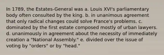 In 1789, the Estates-General was a. Louis XVI's parliamentary body often consulted by the king. b. in unanimous agreement that only radical changes could solve France's problems. c. dominated by the first estate composed mostly of urban lawyers. d. unanimously in agreement about the necessity of immediately creation a "National Assembly." e. divided over the issue of voting by "orders" or by "head."