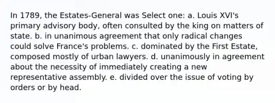 In 1789, the Estates-General was Select one: a. Louis XVI's primary advisory body, often consulted by the king on matters of state. b. in unanimous agreement that only radical changes could solve France's problems. c. dominated by the First Estate, composed mostly of urban lawyers. d. unanimously in agreement about the necessity of immediately creating a new representative assembly. e. divided over the issue of voting by orders or by head.