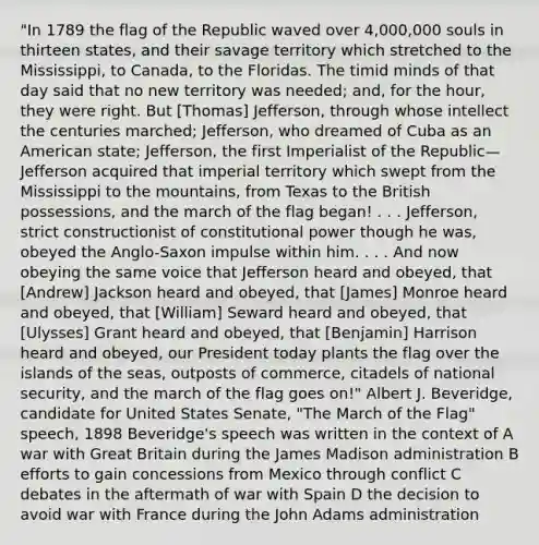 "In 1789 the flag of the Republic waved over 4,000,000 souls in thirteen states, and their savage territory which stretched to the Mississippi, to Canada, to the Floridas. The timid minds of that day said that no new territory was needed; and, for the hour, they were right. But [Thomas] Jefferson, through whose intellect the centuries marched; Jefferson, who dreamed of Cuba as an American state; Jefferson, the first Imperialist of the Republic—Jefferson acquired that imperial territory which swept from the Mississippi to the mountains, from Texas to the British possessions, and the march of the flag began! . . . Jefferson, strict constructionist of constitutional power though he was, obeyed the Anglo-Saxon impulse within him. . . . And now obeying the same voice that Jefferson heard and obeyed, that [Andrew] Jackson heard and obeyed, that [James] Monroe heard and obeyed, that [William] Seward heard and obeyed, that [Ulysses] Grant heard and obeyed, that [Benjamin] Harrison heard and obeyed, our President today plants the flag over the islands of the seas, outposts of commerce, citadels of <a href='https://www.questionai.com/knowledge/k14ej21VHe-national-security' class='anchor-knowledge'>national security</a>, and the march of the flag goes on!" Albert J. Beveridge, candidate for United States Senate, "The March of the Flag" speech, 1898 Beveridge's speech was written in the context of A war with Great Britain during the James Madison administration B efforts to gain concessions from Mexico through conflict C debates in the aftermath of war with Spain D the decision to avoid war with France during the John Adams administration