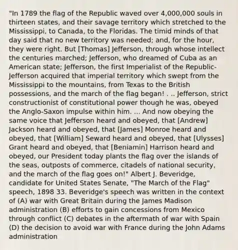 "In 1789 the flag of the Republic waved over 4,000,000 souls in thirteen states, and their savage territory which stretched to the Mississippi, to Canada, to the Floridas. The timid minds of that day said that no new territory was needed; and, for the hour, they were right. But [Thomas] Jefferson, through whose intellect the centuries marched; Jefferson, who dreamed of Cuba as an American state; Jefferson, the first Imperialist of the Republic-Jefferson acquired that imperial territory which swept from the Mississippi to the mountains, from Texas to the British possessions, and the march of the flag began! . .. Jefferson, strict constructionist of constitutional power though he was, obeyed the Anglo-Saxon impulse within him. ... And now obeying the same voice that Jefferson heard and obeyed, that [Andrew] Jackson heard and obeyed, that [James] Monroe heard and obeyed, that [William] Seward heard and obeyed, that [Ulysses] Grant heard and obeyed, that [Beniamin] Harrison heard and obeyed, our President today plants the flag over the islands of the seas, outposts of commerce, citadels of national security, and the march of the flag goes on!" Albert J. Beveridge, candidate for United States Senate, "The March of the Flag" speech, 1898 33. Beveridge's speech was written in the context of (A) war with Great Britain during the James Madison administration (B) efforts to gain concessions from Mexico through conflict (C) debates in the aftermath of war with Spain (D) the decision to avoid war with France during the John Adams administration