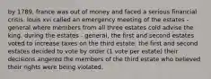 by 1789, france was out of money and faced a serious financial crisis. louis xvi called an emergency meeting of the estates - general where members from all three estates cold advise the king. during the estates - general, the first and second estates voted to increase taxes on the third estate. the first and second estates decided to vote by order (1 vote per estate) their decisions angered the members of the third estate who believed their rights were being violated.