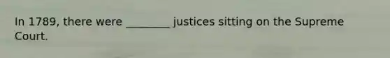 In 1789, there were ________ justices sitting on the Supreme Court.