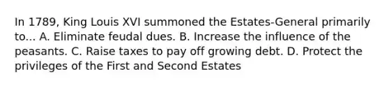 In 1789, King Louis XVI summoned the Estates-General primarily to... A. Eliminate feudal dues. B. Increase the influence of the peasants. C. Raise taxes to pay off growing debt. D. Protect the privileges of the First and Second Estates