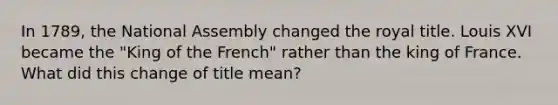 In 1789, the National Assembly changed the royal title. Louis XVI became the "King of the French" rather than the king of France. What did this change of title mean?