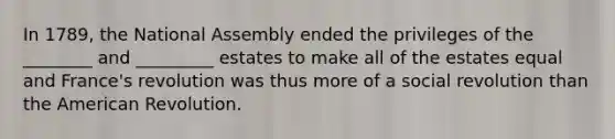 In 1789, the National Assembly ended the privileges of the ________ and _________ estates to make all of the estates equal and France's revolution was thus more of a social revolution than the American Revolution.