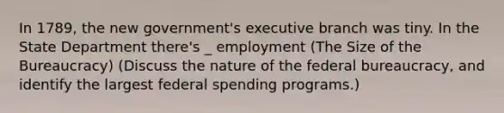 In 1789, the new government's executive branch was tiny. In the State Department there's _ employment (The Size of the Bureaucracy) (Discuss the nature of the federal bureaucracy, and identify the largest federal spending programs.)