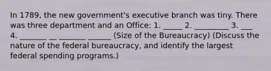 In 1789, the new government's executive branch was tiny. There was three department and an Office: 1. _____ 2. _________ 3. ___ 4. _______ __ _______ ______ (Size of the Bureaucracy) (Discuss the nature of the federal bureaucracy, and identify the largest federal spending programs.)