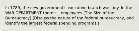 In 1789, the new government's executive branch was tiny. In the WAR DEPARTMENT there's _ employees (The Size of the Bureaucracy) (Discuss the nature of the federal bureaucracy, and identify the largest federal spending programs.)