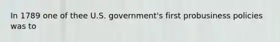 In 1789 one of thee U.S. government's first probusiness policies was to