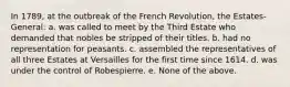 In 1789, at the outbreak of the French Revolution, the Estates-General: a. was called to meet by the Third Estate who demanded that nobles be stripped of their titles. b. had no representation for peasants. c. assembled the representatives of all three Estates at Versailles for the first time since 1614. d. was under the control of Robespierre. e. None of the above.