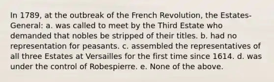 In 1789, at the outbreak of the French Revolution, the Estates-General: a. was called to meet by the Third Estate who demanded that nobles be stripped of their titles. b. had no representation for peasants. c. assembled the representatives of all three Estates at Versailles for the first time since 1614. d. was under the control of Robespierre. e. None of the above.