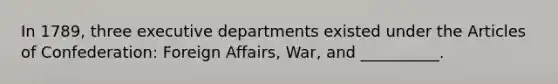 In 1789, three executive departments existed under the Articles of Confederation: Foreign Affairs, War, and __________.