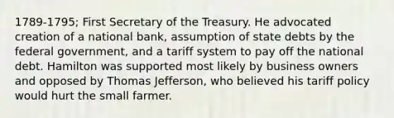 1789-1795; First Secretary of the Treasury. He advocated creation of a national bank, assumption of state debts by the federal government, and a tariff system to pay off the national debt. Hamilton was supported most likely by business owners and opposed by Thomas Jefferson, who believed his tariff policy would hurt the small farmer.