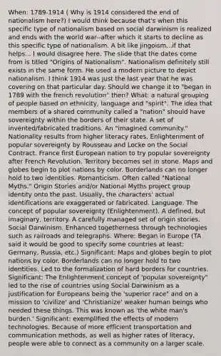 When: 1789-1914 ( Why is 1914 considered the end of nationalism here?) I would think because that's when this specific type of nationalism based on social darwinism is realized and ends with the world war--after which it starts to decline as this specific type of nationalism. A bit like jingoism...if that helps... I would disagree here. The slide that the dates come from is titled "Origins of Nationalism". Nationalism definitely still exists in the same form. He used a modern picture to depict nationalism. I think 1914 was just the last year that he was covering on that particular day. Should we change it to "began in 1789 with the french revolution" then? What: a natural grouping of people based on ethnicity, language and "spirit". The idea that members of a shared community called a "nation" should have sovereignty within the borders of their state. A set of invented/fabricated traditions. An "imagined community." Nationality results from higher literacy rates, Enlightenment of popular sovereignty by Rousseau and Locke on the Social Contract. France first European nation to try popular sovereignty after French Revolution. Territory becomes set in stone. Maps and globes begin to plot nations by color. Borderlands can no longer hold to two identities. Romanticism. Often called "National Myths." Origin Stories and/or National Myths project group identity onto the past. Usually, the characters' actual identifications are exaggerated or fabricated. Language. The concept of popular sovereignty (Enlightenment). A defined, but imaginary, territory. A carefully managed set of origin stories. Social Darwinism. Enhanced togetherness through technologies such as railroads and telegraphs. Where: Began in Europe (TA said it would be good to specify some countries at least: Germany, Russia, etc.) Significant: Maps and globes begin to plot nations by color. Borderlands can no longer hold to two identities. Led to the formalization of hard borders for countries. Significant: The Enlightenment concept of 'popular sovereignty" led to the rise of countries using Social Darwinism as a justification for Europeans being the 'superior race" and on a mission to 'civilize' and 'Christianize' weaker human beings who needed these things. This was known as 'the white man's burden.' Significant: exemplified the effects of modern technologies. Because of more efficient transportation and communication methods, as well as higher rates of literacy, people were able to connect as a community on a larger scale.