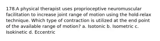 178.A physical therapist uses proprioceptive neuromuscular facilitation to increase joint range of motion using the hold-relax technique. Which type of contraction is utilized at the end point of the available range of motion? a. Isotonic b. Isometric c. Isokinetic d. Eccentric