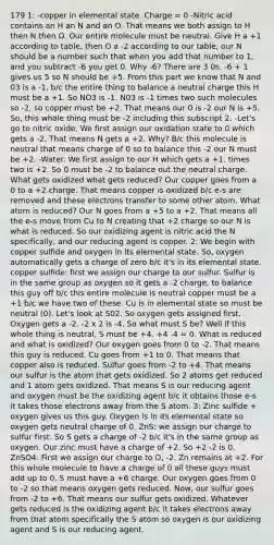 179 1: -copper in elemental state. Charge = 0 -Nitric acid contains an H an N and an O. That means we both assign to H then N then O. Our entire molecule must be neutral. Give H a +1 according to table, then O a -2 according to our table, our N should be a number such that when you add that number to 1, and you subtract -6 you get 0. Why -6? There are 3 0s. -6 + 1 gives us 5 so N should be +5. From this part we know that N and 03 is a -1, b/c the entire thing to balance a neutral charge this H must be a +1. So NO3 is -1. N03 is -1 times two such molecules so -2, so copper must be +2. That means our 0 is -2 our N is +5. So, this whole thing must be -2 including this subscript 2. -Let's go to nitric oxide. We first assign our oxidation state to 0 which gets a -2. That means N gets a +2. Why? B/c this molecule is neutral that means charge of 0 so to balance this -2 our N must be +2. -Water. We first assign to our H which gets a +1. times two is +2. So 0 must be -2 to balance out the neutral charge. What gets oxidized what gets reduced? Our copper goes from a 0 to a +2 charge. That means copper is oxidized b/c e-s are removed and these electrons transfer to some other atom. What atom is reduced? Our N goes from a +5 to a +2. That means all the e-s move from Cu to N creating that +2 charge so our N is what is reduced. So our oxidizing agent is nitric acid the N specifically, and our reducing agent is copper. 2: We begin with copper sulfide and oxygen in its elemental state. So, oxygen automatically gets a charge of zero b/c it's in its elemental state. copper sulfide: first we assign our charge to our sulfur. Sulfur is in the same group as oxygen so it gets a -2 charge, to balance this guy off b/c this entire molecule is neutral copper must be a +1 b/c we have two of these. Cu is in elemental state so must be neutral (0). Let's look at S02. So oxygen gets assigned first. Oxygen gets a -2. -2 x 2 is -4. So what must S be? Well if this whole thing is neutral, S must be +4. +4 -4 = 0. What is reduced and what is oxidized? Our oxygen goes from 0 to -2. That means this guy is reduced. Cu goes from +1 to 0. That means that copper also is reduced. Sulfur goes from -2 to +4. That means our sulfur is the atom that gets oxidized. So 2 atoms get reduced and 1 atom gets oxidized. That means S is our reducing agent and oxygen must be the oxidizing agent b/c it obtains those e-s it takes those electrons away from the S atom. 3: Zinc sulfide + oxygen gives us this guy. Oxygen is in its elemental state so oxygen gets neutral charge of 0. ZnS: we assign our charge to sulfur first. So S gets a charge of -2 b/c it's in the same group as oxygen. Our zinc must have a charge of +2. So +2 -2 is 0. ZnSO4: First we assign our charge to O, -2. Zn remains at +2. For this whole molecule to have a charge of 0 all these guys must add up to 0. S must have a +6 charge. Our oxygen goes from 0 to -2 so that means oxygen gets reduced. Now, our sulfur goes from -2 to +6. That means our sulfur gets oxidized. Whatever gets reduced is the oxidizing agent b/c it takes electrons away from that atom specifically the S atom so oxygen is our oxidizing agent and S is our reducing agent.