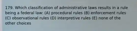 179. Which classification of administrative laws results in a rule being a federal law: (A) procedural rules (B) enforcement rules (C) observational rules (D) interpretive rules (E) none of the other choices