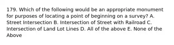 179. Which of the following would be an appropriate monument for purposes of locating a point of beginning on a survey? A. Street Intersection B. Intersection of Street with Railroad C. Intersection of Land Lot Lines D. All of the above E. None of the Above