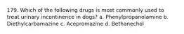 179. Which of the following drugs is most commonly used to treat urinary incontinence in dogs? a. Phenylpropanolamine b. Diethylcarbamazine c. Acepromazine d. Bethanechol