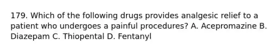 179. Which of the following drugs provides analgesic relief to a patient who undergoes a painful procedures? A. Acepromazine B. Diazepam C. Thiopental D. Fentanyl