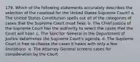 179. Which of the following statements accurately describes the selection of the caseload for the United States Supreme Court? a. The United States Constitution spells out all of the categories of cases that the Supreme Court must hear. b. The Chief Justice of the Supreme Court has the authority to select the cases that the Court will hear. c. The Solicitor General in the Department of Justice determines the Supreme Court's agenda. d. The Supreme Court is free to choose the cases it hears with only a few limitations. e. The Attorney General screens cases for consideration by the Court