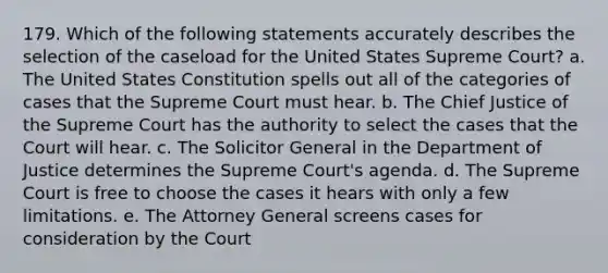 179. Which of the following statements accurately describes the selection of the caseload for the United States Supreme Court? a. The United States Constitution spells out all of the categories of cases that the Supreme Court must hear. b. The Chief Justice of the Supreme Court has the authority to select the cases that the Court will hear. c. The Solicitor General in the Department of Justice determines the Supreme Court's agenda. d. The Supreme Court is free to choose the cases it hears with only a few limitations. e. The Attorney General screens cases for consideration by the Court