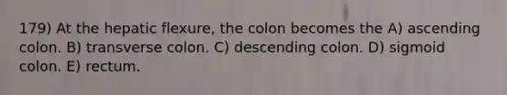 179) At the hepatic flexure, the colon becomes the A) ascending colon. B) transverse colon. C) descending colon. D) sigmoid colon. E) rectum.