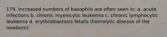 179. Increased numbers of basophils are often seen in: a. acute infections b. chronic myelocytic leukemia c. chronic lymphocytic leukemia d. erythroblastosis fetalis (hemolytic disease of the newborn)