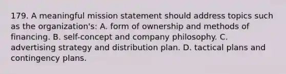 179. A meaningful mission statement should address topics such as the organization's: A. form of ownership and methods of financing. B. self-concept and company philosophy. C. advertising strategy and distribution plan. D. tactical plans and contingency plans.