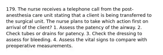 179. The nurse receives a telephone call from the post- anesthesia care unit stating that a client is being transferred to the surgical unit. The nurse plans to take which action first on arrival of the client? 1. Assess the patency of the airway. 2. Check tubes or drains for patency. 3. Check the dressing to assess for bleeding. 4. Assess the vital signs to compare with preoperative measurements.