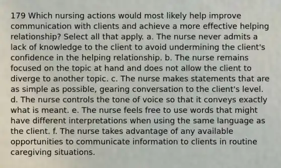 179 Which nursing actions would most likely help improve communication with clients and achieve a more effective helping relationship? Select all that apply. a. The nurse never admits a lack of knowledge to the client to avoid undermining the client's confidence in the helping relationship. b. The nurse remains focused on the topic at hand and does not allow the client to diverge to another topic. c. The nurse makes statements that are as simple as possible, gearing conversation to the client's level. d. The nurse controls the tone of voice so that it conveys exactly what is meant. e. The nurse feels free to use words that might have different interpretations when using the same language as the client. f. The nurse takes advantage of any available opportunities to communicate information to clients in routine caregiving situations.