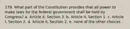 179. What part of the Constitution provides that all power to make laws for the federal government shall be held by Congress? a. Article II, Section 3. b. Article II, Section 1. c. Article I, Section 2. d. Article II, Section 2. e. none of the other choices