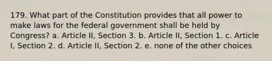 179. What part of the Constitution provides that all power to make laws for the federal government shall be held by Congress? a. Article II, Section 3. b. Article II, Section 1. c. Article I, Section 2. d. Article II, Section 2. e. none of the other choices