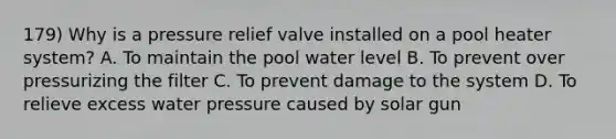 179) Why is a pressure relief valve installed on a pool heater system? A. To maintain the pool water level B. To prevent over pressurizing the filter C. To prevent damage to the system D. To relieve excess water pressure caused by solar gun