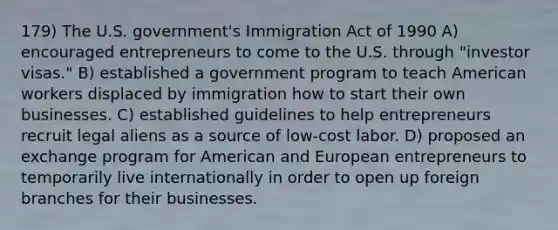 179) The U.S. government's Immigration Act of 1990 A) encouraged entrepreneurs to come to the U.S. through "investor visas." B) established a government program to teach American workers displaced by immigration how to start their own businesses. C) established guidelines to help entrepreneurs recruit legal aliens as a source of low-cost labor. D) proposed an exchange program for American and European entrepreneurs to temporarily live internationally in order to open up foreign branches for their businesses.