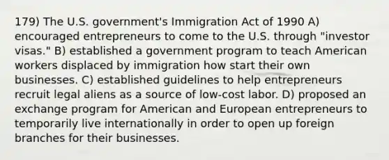 179) The U.S. government's Immigration Act of 1990 A) encouraged entrepreneurs to come to the U.S. through "investor visas." B) established a government program to teach American workers displaced by immigration how start their own businesses. C) established guidelines to help entrepreneurs recruit legal aliens as a source of low-cost labor. D) proposed an exchange program for American and European entrepreneurs to temporarily live internationally in order to open up foreign branches for their businesses.