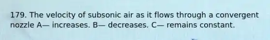 179. The velocity of subsonic air as it flows through a convergent nozzle A— increases. B— decreases. C— remains constant.