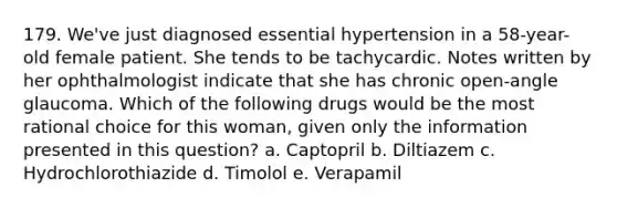 179. We've just diagnosed essential hypertension in a 58-year-old female patient. She tends to be tachycardic. Notes written by her ophthalmologist indicate that she has chronic open-angle glaucoma. Which of the following drugs would be the most rational choice for this woman, given only the information presented in this question? a. Captopril b. Diltiazem c. Hydrochlorothiazide d. Timolol e. Verapamil