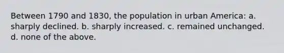 Between 1790 and 1830, the population in urban America: a. ​sharply declined. b. ​sharply increased. c. ​remained unchanged. d. ​none of the above.