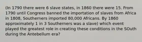 (In 1790 there were 6 slave states, in 1860 there were 15. From 1790 until Congress banned the importation of slaves from Africa in 1808, Southerners imported 80,000 Africans. By 1860 approximately 1 in 3 Southerners was a slave) which event played the greatest role in creating these conditions in the SOuth during the Antebellum era?