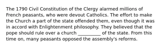 The 1790 Civil Constitution of the Clergy alarmed millions of French peasants, who were devout Catholics. The effort to make the Church a part of the state offended them, even though it was in accord with Enlightenment philosophy. They believed that the pope should rule over a church __________ of the state. From this time on, many peasants opposed the assembly's reforms.