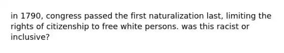 in 1790, congress passed the first naturalization last, limiting the rights of citizenship to free white persons. was this racist or inclusive?