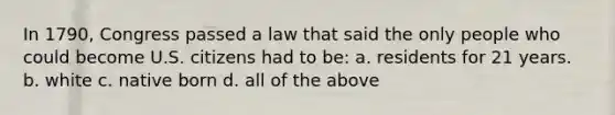 In 1790, Congress passed a law that said the only people who could become U.S. citizens had to be: a. residents for 21 years. b. white c. native born d. all of the above