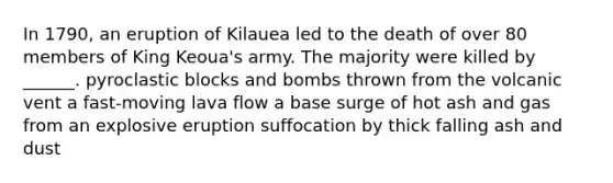 In 1790, an eruption of Kilauea led to the death of over 80 members of King Keoua's army. The majority were killed by ______. pyroclastic blocks and bombs thrown from the volcanic vent a fast-moving lava flow a base surge of hot ash and gas from an explosive eruption suffocation by thick falling ash and dust