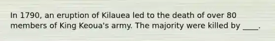 In 1790, an eruption of Kilauea led to the death of over 80 members of King Keoua's army. The majority were killed by ____.