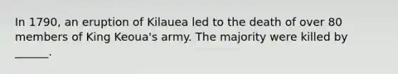 In 1790, an eruption of Kilauea led to the death of over 80 members of King Keoua's army. The majority were killed by ______.