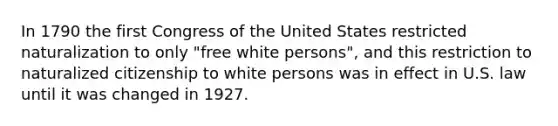 In 1790 the first Congress of the United States restricted naturalization to only "free white persons", and this restriction to naturalized citizenship to white persons was in effect in U.S. law until it was changed in 1927.