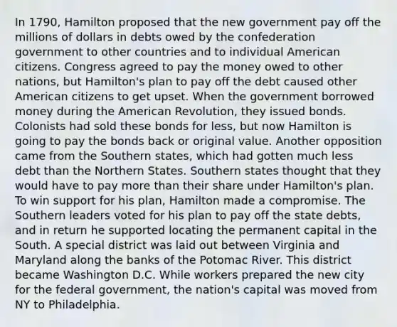 In 1790, Hamilton proposed that the new government pay off the millions of dollars in debts owed by the confederation government to other countries and to individual American citizens. Congress agreed to pay the money owed to other nations, but Hamilton's plan to pay off the debt caused other American citizens to get upset. When the government borrowed money during the American Revolution, they issued bonds. Colonists had sold these bonds for less, but now Hamilton is going to pay the bonds back or original value. Another opposition came from the Southern states, which had gotten much less debt than the Northern States. Southern states thought that they would have to pay more than their share under Hamilton's plan. To win support for his plan, Hamilton made a compromise. The Southern leaders voted for his plan to pay off the state debts, and in return he supported locating the permanent capital in the South. A special district was laid out between Virginia and Maryland along the banks of the Potomac River. This district became Washington D.C. While workers prepared the new city for the federal government, the nation's capital was moved from NY to Philadelphia.